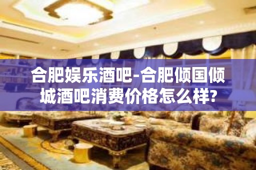 合肥娱乐酒吧-合肥倾国倾城酒吧消费价格怎么样?