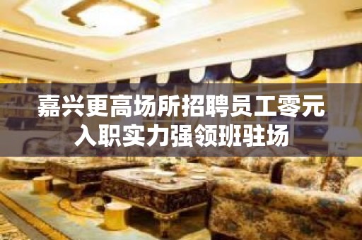 嘉兴更高场所招聘员工零元入职实力强领班驻场