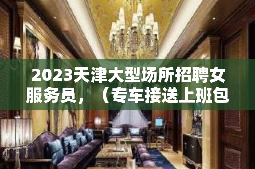 2023天津大型场所招聘女服务员，（专车接送上班包住宿）