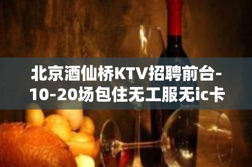 北京酒仙桥KTV招聘前台-10-20场包住无工服无ic卡