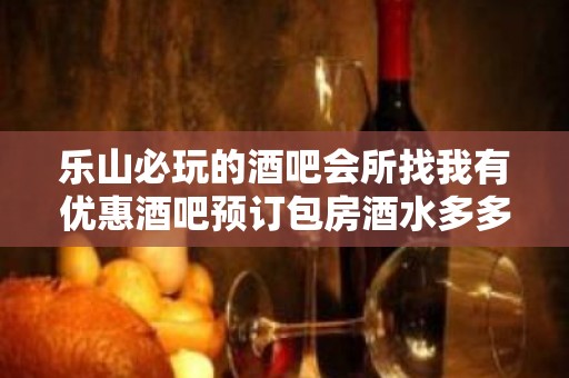 乐山必玩的酒吧会所找我有优惠酒吧预订包房酒水多多送