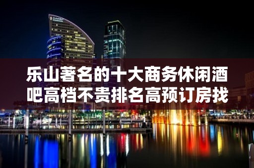 乐山著名的十大商务休闲酒吧高档不贵排名高预订房找我