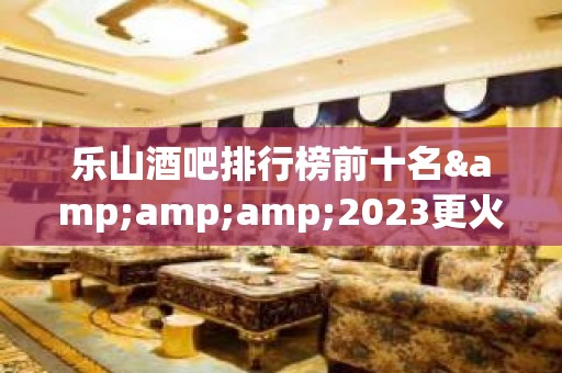 乐山酒吧排行榜前十名&amp;amp;2023更火爆好玩的酒吧