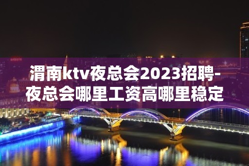 渭南ktv夜总会2023招聘-夜总会哪里工资高哪里稳定去哪里