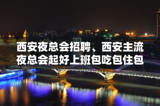 西安夜总会招聘、西安主流夜总会起好上班包吃包住包路费