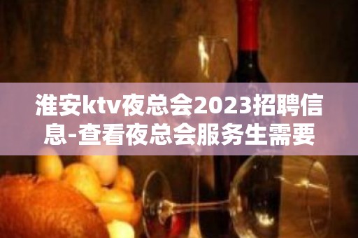 淮安ktv夜总会2023招聘信息-查看夜总会服务生需要做些什么