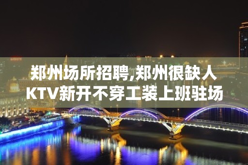 郑州场所招聘,郑州很缺人KTV新开不穿工装上班驻场网红待遇