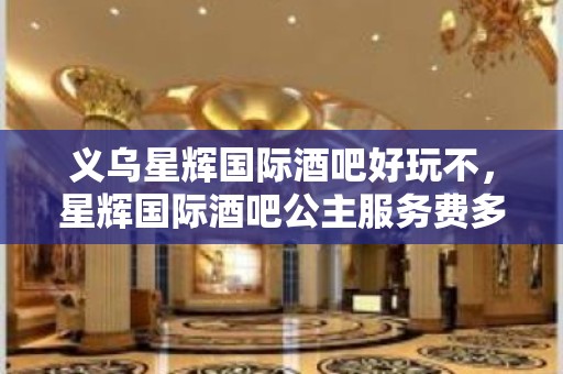 义乌星辉国际酒吧好玩不，星辉国际酒吧公主服务费多少。