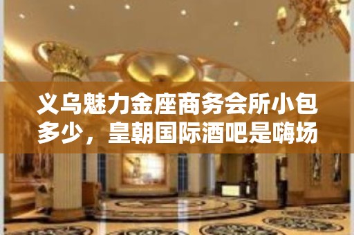 义乌魅力金座商务会所小包多少，皇朝国际酒吧是嗨场吗？