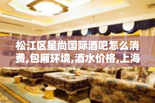 松江区星尚国际酒吧怎么消费,包厢环境,酒水价格,上海小酒吧