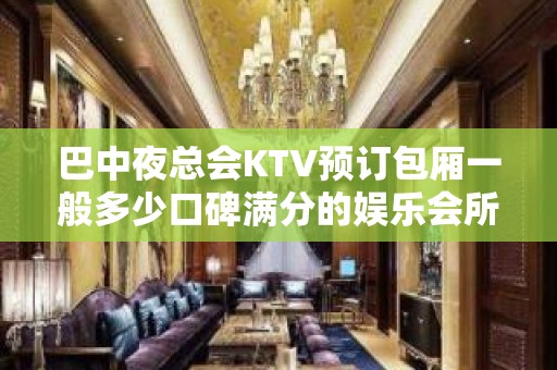 巴中夜总会KTV预订包厢一般多少口碑满分的娱乐会所