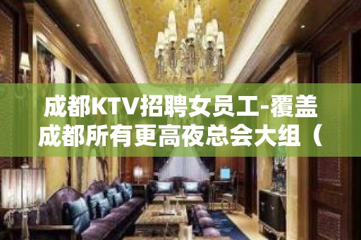 成都KTV招聘女员工-覆盖成都所有更高夜总会大组（诚信做事）