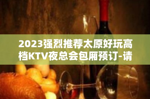 2023强烈推荐太原好玩高档KTV夜总会包厢预订-请客户必备此文