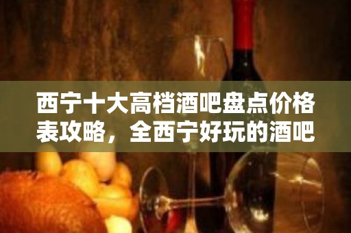 西宁十大高档酒吧盘点价格表攻略，全西宁好玩的酒吧介绍