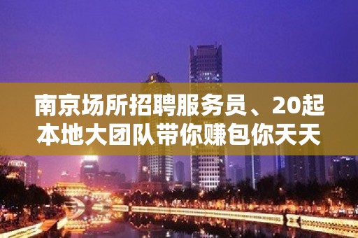 南京场所招聘服务员、20起本地大团队带你赚包你天天有班上