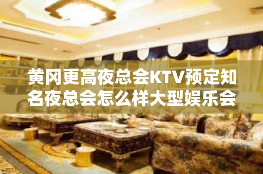 黄冈更高夜总会KTV预定知名夜总会怎么样大型娱乐会所