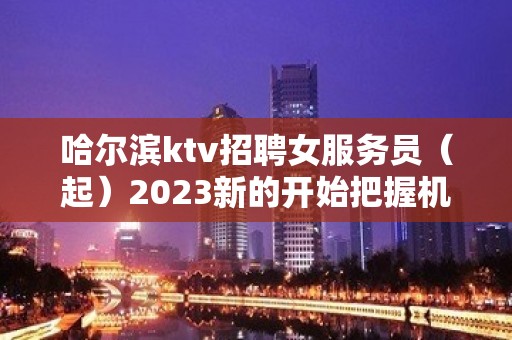 哈尔滨ktv招聘女服务员（起）2023新的开始把握机会