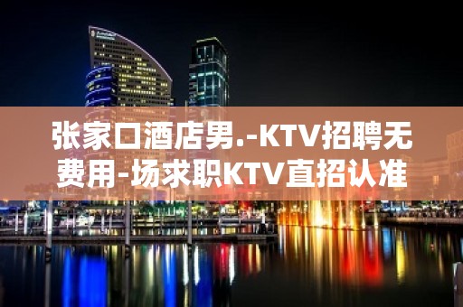 张家口酒店男.-KTV招聘无费用-场求职KTV直招认准我