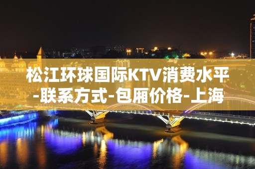 松江环球国际KTV消费水平-联系方式-包厢价格-上海商务KTV