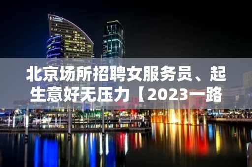 北京场所招聘女服务员、起生意好无压力【2023一路长虹】