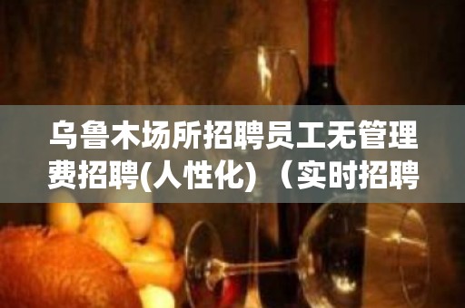 乌鲁木场所招聘员工无管理费招聘(人性化) （实时招聘信息）