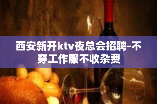 西安新开ktv夜总会招聘-不穿工作服不收杂费