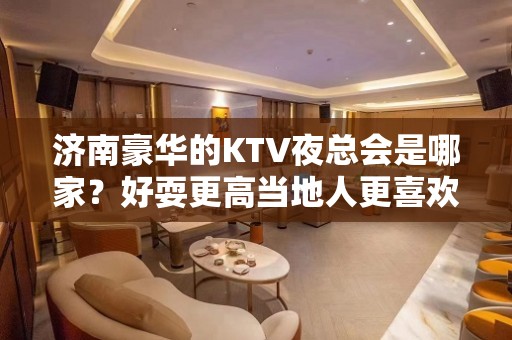 济南豪华的KTV夜总会是哪家？好耍更高当地人更喜欢