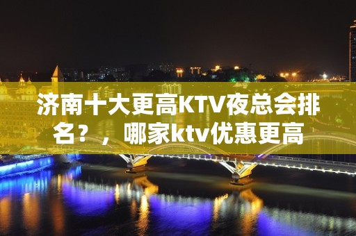 济南十大更高KTV夜总会排名？，哪家ktv优惠更高