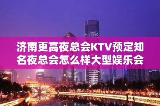 济南更高夜总会KTV预定知名夜总会怎么样大型娱乐会所