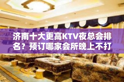 济南十大更高KTV夜总会排名？预订哪家会所晚上不打烊