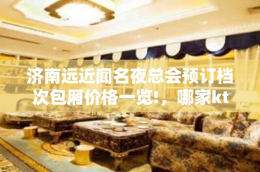 济南远近闻名夜总会预订档次包厢价格一览!，哪家ktv优惠更高