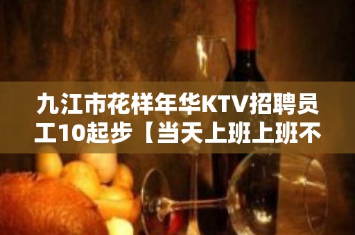 九江市花样年华KTV招聘员工10起步【当天上班上班不收取任何费