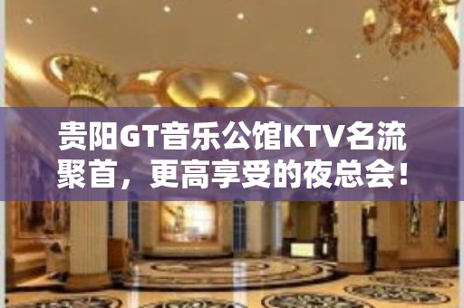 贵阳GT音乐公馆KTV名流聚首，更高享受的夜总会！