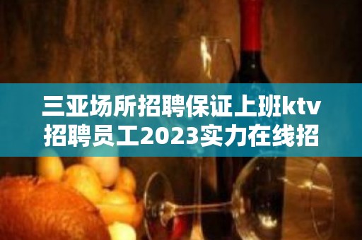 三亚场所招聘保证上班ktv招聘员工2023实力在线招聘