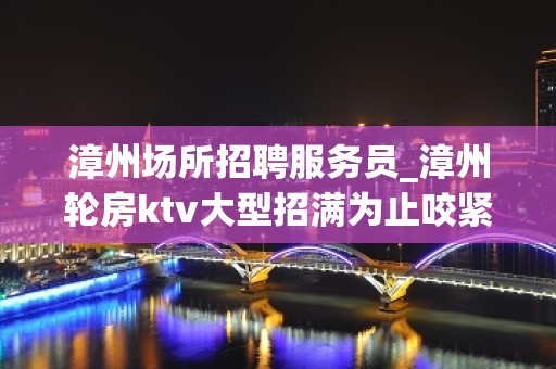 漳州场所招聘服务员_漳州轮房ktv大型招满为止咬紧牙根