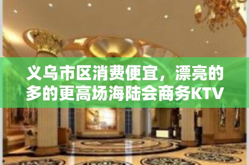 义乌市区消费便宜，漂亮的多的更高场海陆会商务KTV。