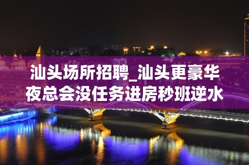 汕头场所招聘_汕头更豪华夜总会没任务进房秒班逆水行舟