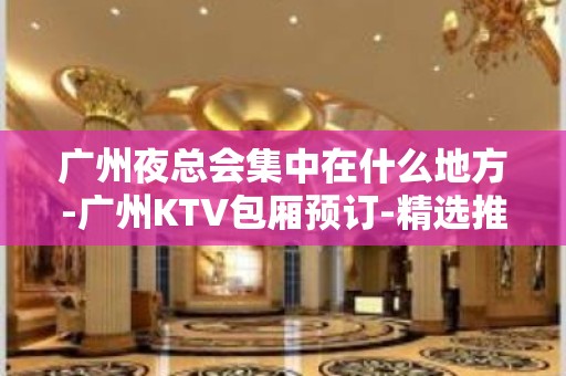 广州夜总会集中在什么地方-广州KTV包厢预订-精选推荐