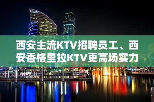 西安主流KTV招聘员工、西安香格里拉KTV更高场实力团队好上