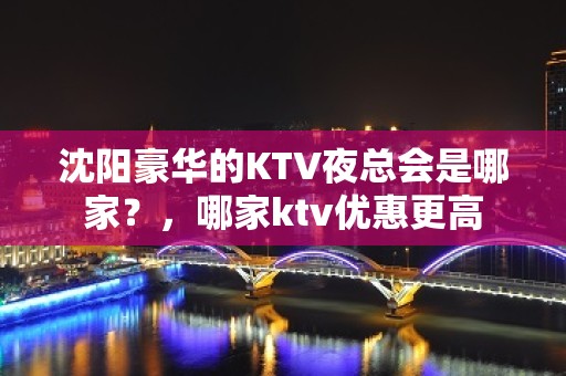 沈阳豪华的KTV夜总会是哪家？，哪家ktv优惠更高