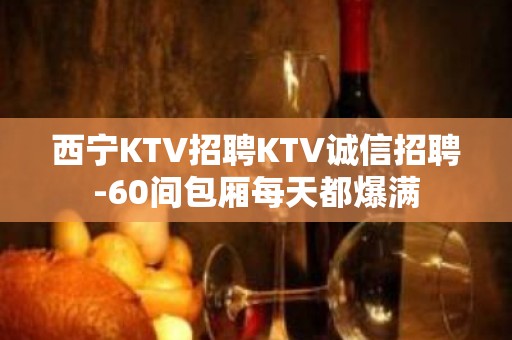 西宁KTV招聘KTV诚信招聘-60间包厢每天都爆满