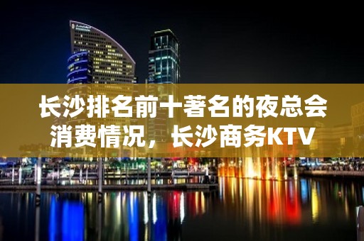 长沙排名前十著名的夜总会消费情况，长沙商务KTV