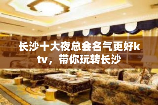 长沙十大夜总会名气更好ktv，带你玩转长沙