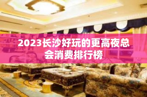 2023长沙好玩的更高夜总会消费排行榜