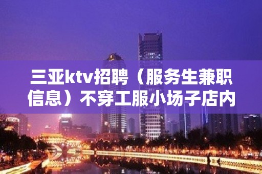 三亚ktv招聘（服务生兼职信息）不穿工服小场子店内诚聘