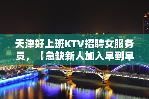 天津好上班KTV招聘女服务员，【急缺新人加入早到早赚】