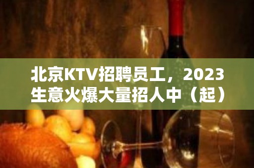 北京KTV招聘员工，2023生意火爆大量招人中（起）