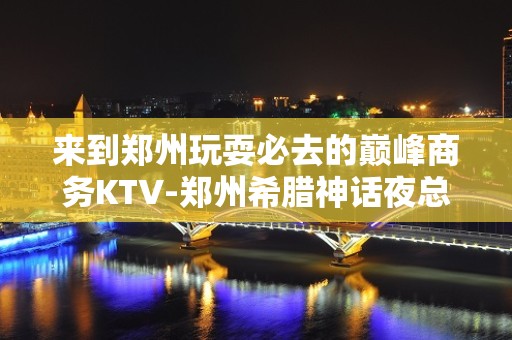 来到郑州玩耍必去的巅峰商务KTV-郑州希腊神话夜总会