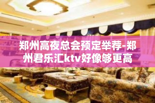 郑州高夜总会预定举荐-郑州君乐汇ktv好像够更高