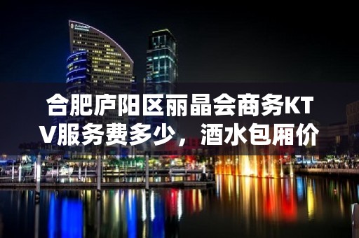 合肥庐阳区丽晶会商务KTV服务费多少，酒水包厢价格。